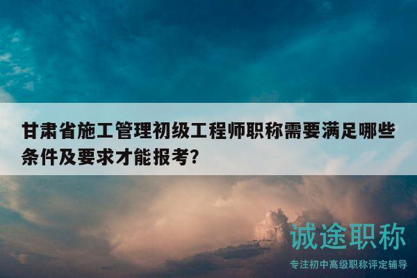 甘肅省施工管理初級工程師職稱需要滿足哪些條件及要求才能報(bào)考？