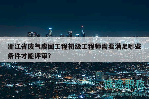 浙江省廢氣廢固工程初級(jí)工程師需要滿足哪些條件才能評(píng)審？