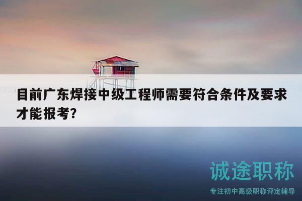 目前廣東焊接中級工程師需要符合條件及要求才能報考？