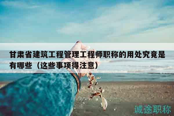甘肅省建筑工程管理工程師職稱的用處究竟是有哪些（這些事項(xiàng)得注意）