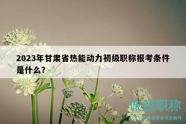 2023年甘肅省熱能動(dòng)力初級(jí)職稱報(bào)考條件是什么？