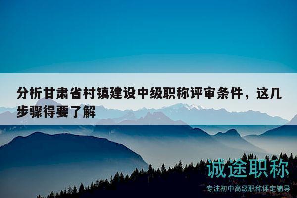 分析甘肅省村鎮(zhèn)建設(shè)中級(jí)職稱(chēng)評(píng)審條件，這幾步驟得要了解