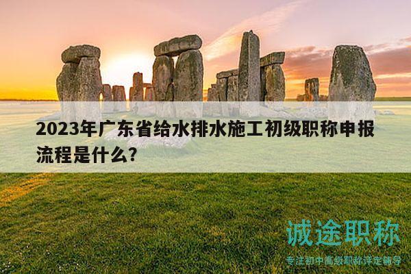 2023年廣東省給水排水施工初級職稱申報流程是什么？