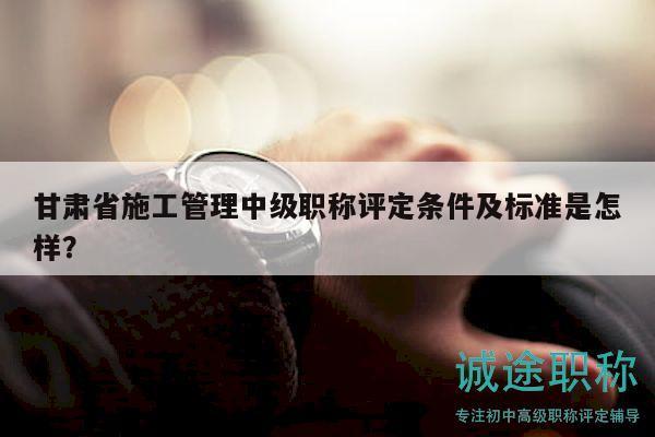 甘肅省施工管理中級(jí)職稱評(píng)定條件及標(biāo)準(zhǔn)是怎樣？