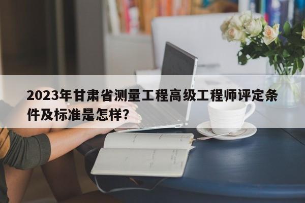 2023年甘肅省測(cè)量工程高級(jí)工程師評(píng)定條件及標(biāo)準(zhǔn)是怎樣？