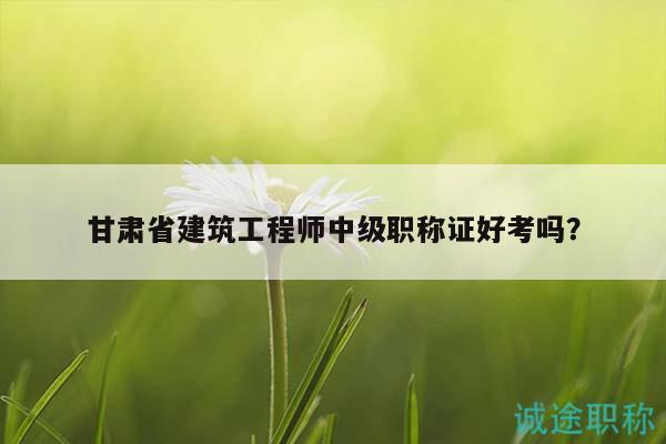 甘肅省建筑工程師中級職稱證好考嗎？