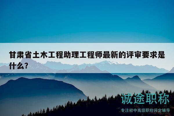 甘肅省土木工程助理工程師最新的評(píng)審要求是什么？