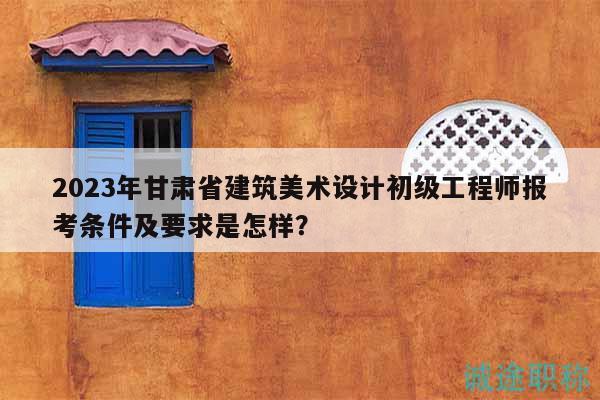2023年甘肅省建筑美術(shù)設(shè)計(jì)初級(jí)工程師報(bào)考條件及要求是怎樣？