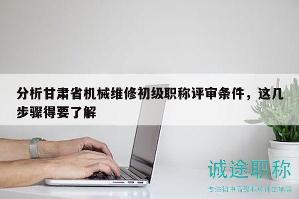 分析甘肅省機(jī)械維修初級職稱評審條件，這幾步驟得要了解
