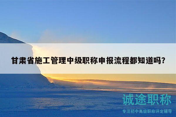 甘肅省施工管理中級職稱申報流程都知道嗎？