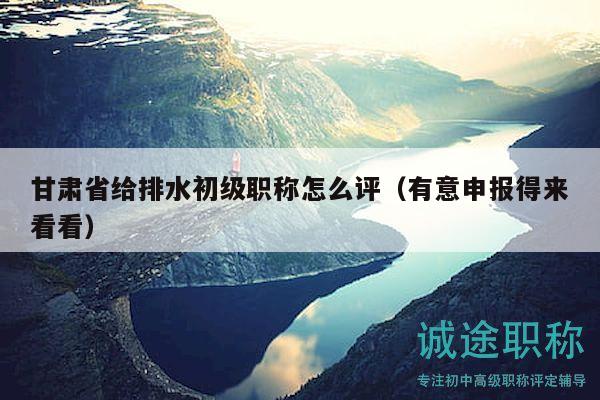甘肅省給排水初級(jí)職稱怎么評(píng)（有意申報(bào)得來(lái)看看）