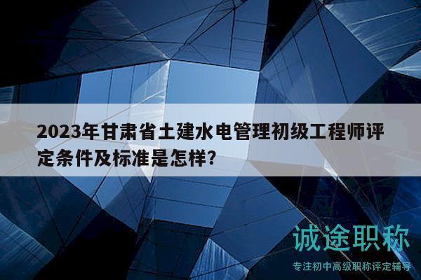 2023年甘肅省土建水電管理初級工程師評定條件及標準是怎樣？