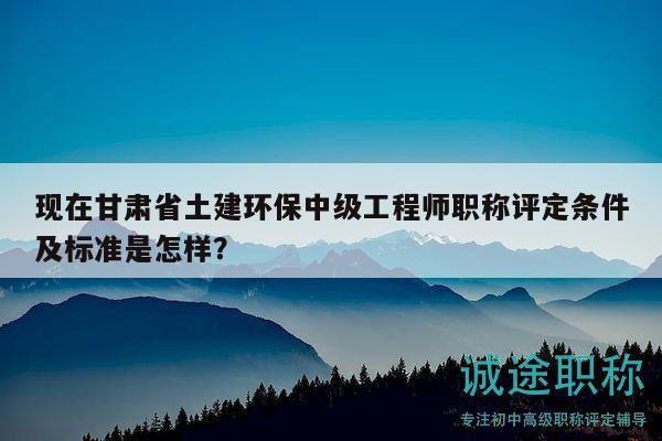 現(xiàn)在甘肅省土建環(huán)保中級工程師職稱評定條件及標準是怎樣？