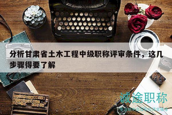 分析甘肅省土木工程中級(jí)職稱評(píng)審條件，這幾步驟得要了解
