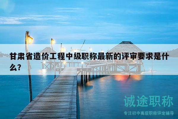 甘肅省造價(jià)工程中級(jí)職稱最新的評(píng)審要求是什么？