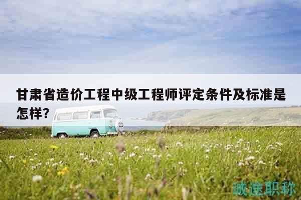 甘肅省造價(jià)工程中級(jí)工程師評(píng)定條件及標(biāo)準(zhǔn)是怎樣？