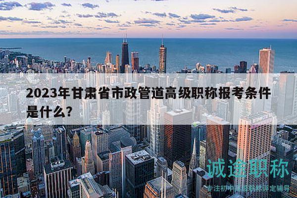 2023年甘肅省市政管道高級(jí)職稱報(bào)考條件是什么？