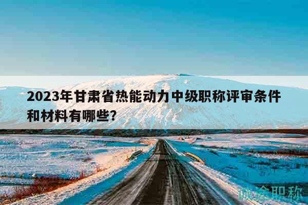 2023年甘肅省熱能動力中級職稱評審條件和材料有哪些？