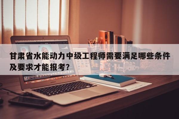 甘肅省水能動(dòng)力中級(jí)工程師需要滿足哪些條件及要求才能報(bào)考？