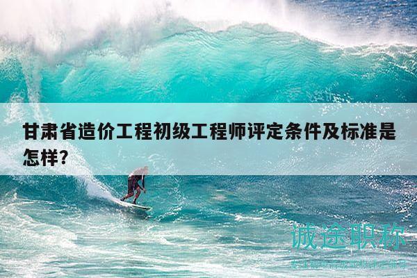 甘肅省造價工程初級工程師評定條件及標(biāo)準(zhǔn)是怎樣？