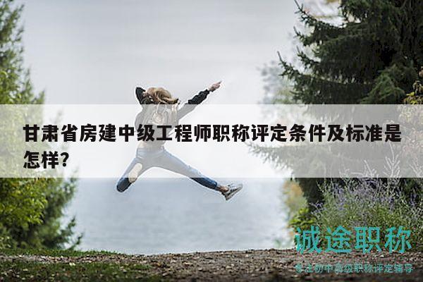 甘肅省房建中級工程師職稱評定條件及標準是怎樣？