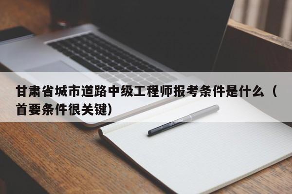 甘肅省城市道路中級工程師報考條件是什么（首要條件很關(guān)鍵）