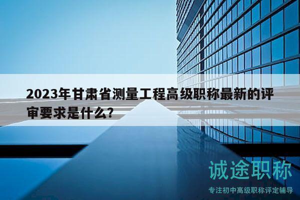 2023年甘肅省測量工程高級職稱最新的評審要求是什么？