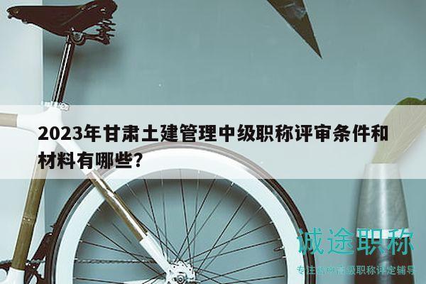 2023年甘肅土建管理中級職稱評審條件和材料有哪些？