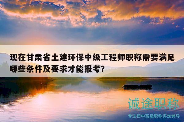 現(xiàn)在甘肅省土建環(huán)保中級工程師職稱需要滿足哪些條件及要求才能報考？