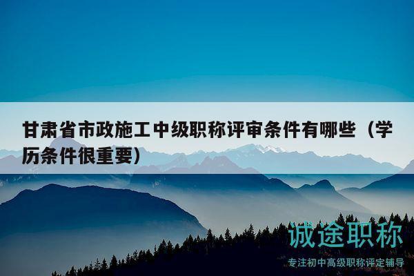 甘肅省市政施工中級職稱評審條件有哪些（學(xué)歷條件很重要）