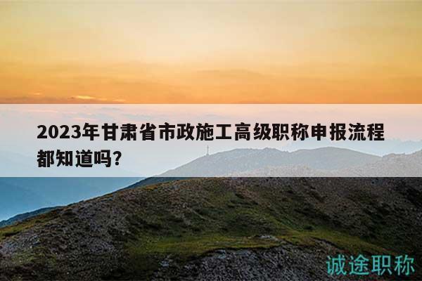 2023年甘肅省市政施工高級職稱申報流程都知道嗎？