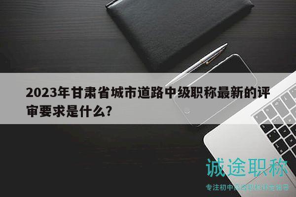 2023年甘肅省城市道路中級職稱最新的評審要求是什么？