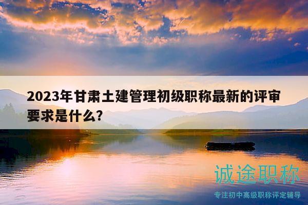 2023年甘肅土建管理初級(jí)職稱最新的評(píng)審要求是什么？