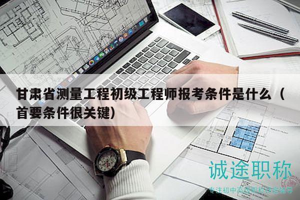 甘肅省測量工程初級(jí)工程師報(bào)考條件是什么（首要條件很關(guān)鍵）