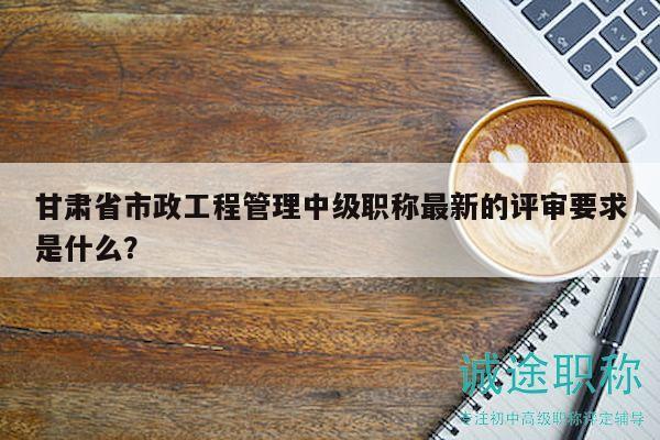 甘肅省市政工程管理中級(jí)職稱最新的評(píng)審要求是什么？
