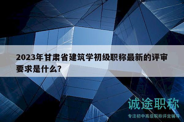 2023年甘肅省建筑學(xué)初級職稱最新的評審要求是什么？