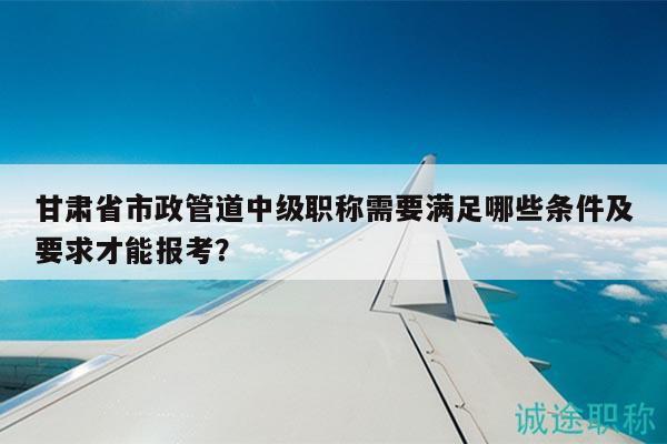甘肅省市政管道中級(jí)職稱需要滿足哪些條件及要求才能報(bào)考？