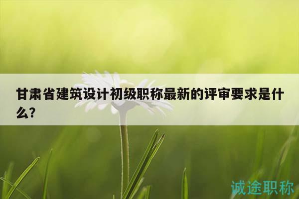 甘肅省建筑設(shè)計(jì)初級(jí)職稱最新的評(píng)審要求是什么？