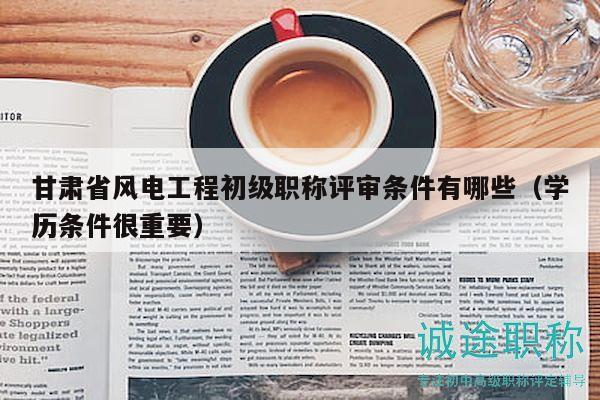 甘肅省風電工程初級職稱評審條件有哪些（學歷條件很重要）