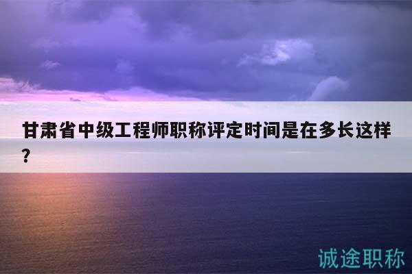 甘肅省中級工程師職稱評定時間是在多長這樣？