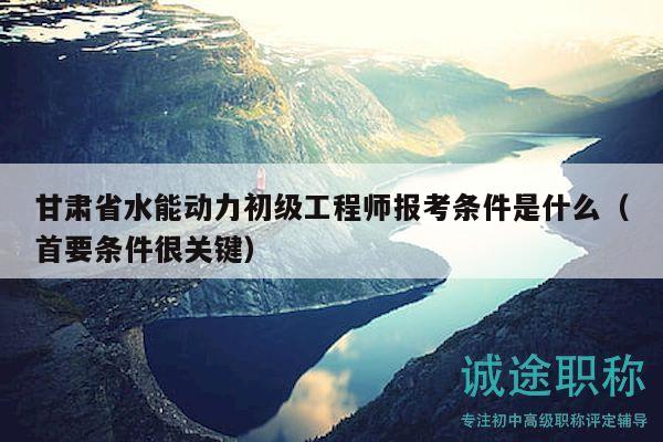 甘肅省水能動力初級工程師報考條件是什么（首要條件很關(guān)鍵）