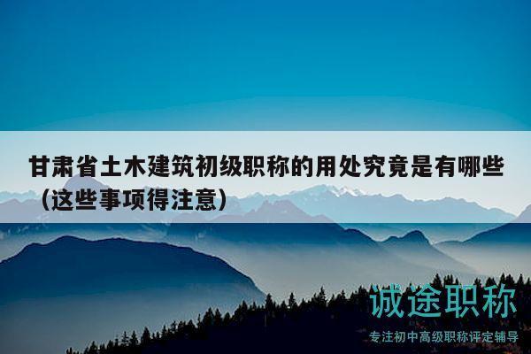 甘肅省土木建筑初級職稱的用處究竟是有哪些（這些事項(xiàng)得注意）