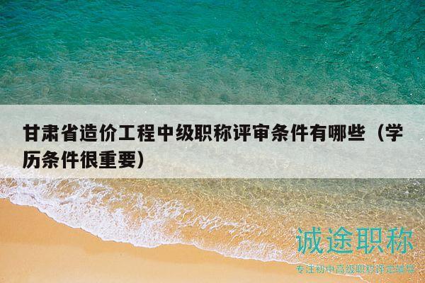 甘肅省造價工程中級職稱評審條件有哪些（學(xué)歷條件很重要）