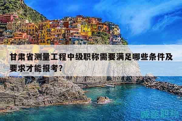 甘肅省測量工程中級(jí)職稱需要滿足哪些條件及要求才能報(bào)考？