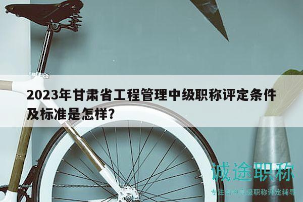 2023年甘肅省工程管理中級職稱評定條件及標(biāo)準(zhǔn)是怎樣？