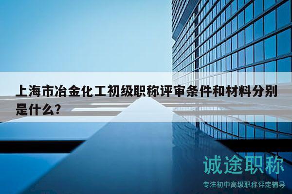 上海市冶金化工初級(jí)職稱評(píng)審條件和材料分別是什么？