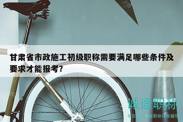 甘肅省市政施工初級職稱需要滿足哪些條件及要求才能報考？