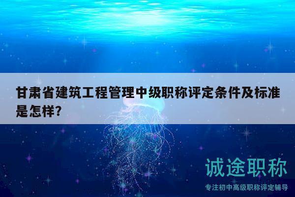 甘肅省建筑工程管理中級職稱評定條件及標(biāo)準(zhǔn)是怎樣？