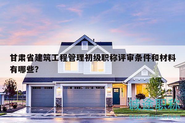 甘肅省建筑工程管理初級(jí)職稱評(píng)審條件和材料有哪些？