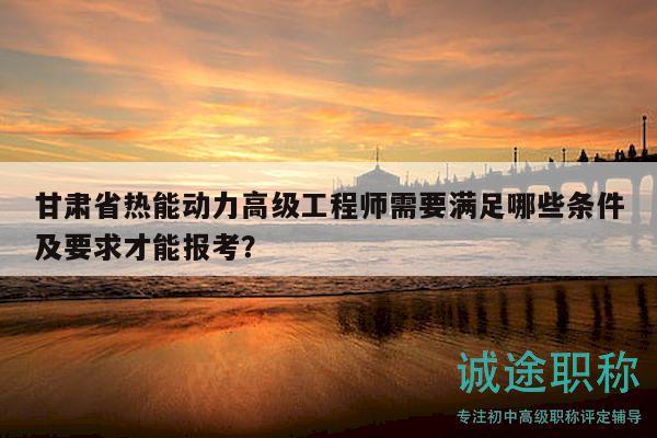 甘肅省熱能動(dòng)力高級(jí)工程師需要滿足哪些條件及要求才能報(bào)考？